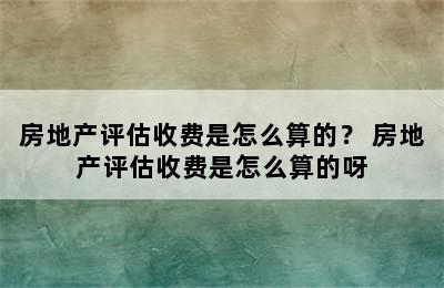 房地产评估收费是怎么算的？ 房地产评估收费是怎么算的呀